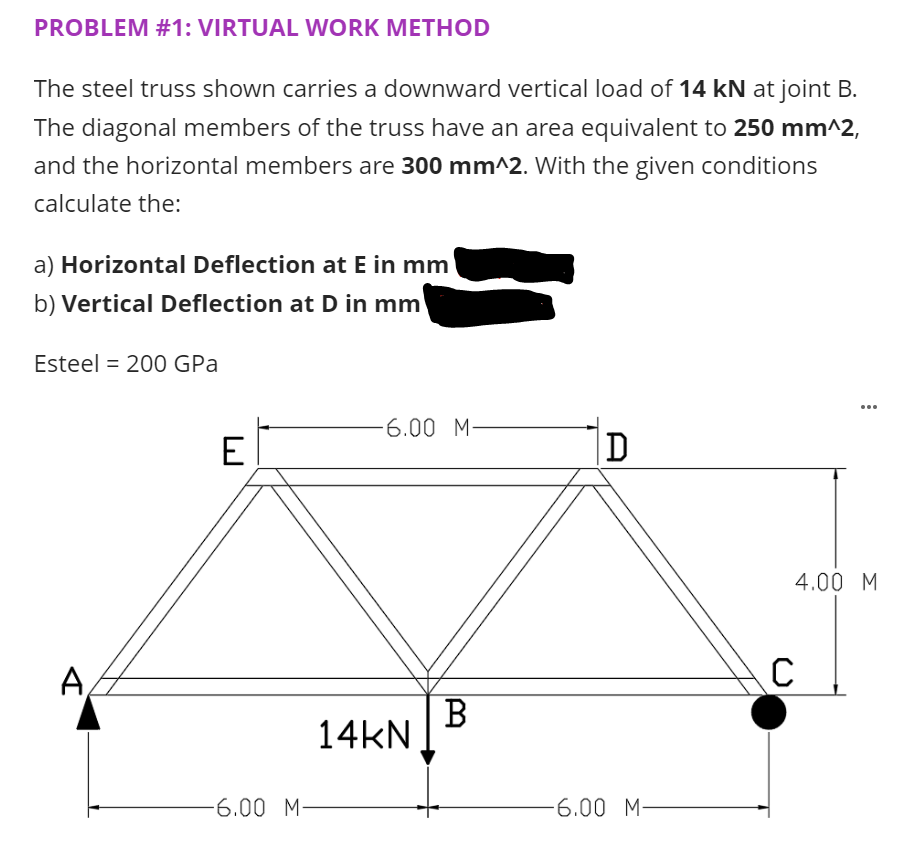 PROBLEM #1: VIRTUAL WORK METHOD
The steel truss shown carries a downward vertical load of 14 kN at joint B.
The diagonal members of the truss have an area equivalent to 250 mm^2,
and the horizontal members are 300 mm^2. With the given conditions
calculate the:
a) Horizontal Deflection at E in mm
b) Vertical Deflection at D in mm
Esteel = 200 GPa
...
6.00 M-
E
D
4.00 M
A
B
14KN
-6.00 M-
-6.00 M-
A
