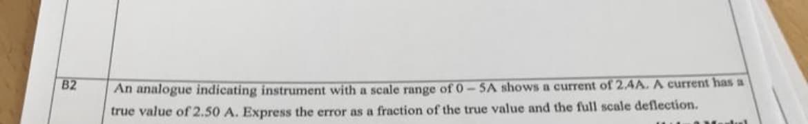 B2
An analogue indicating instrument with a scale range of 0-5A shows a current of 2.4A. A current has a
true value of 2.50 A. Express the error as a fraction of the true value and the full scale deflection.
