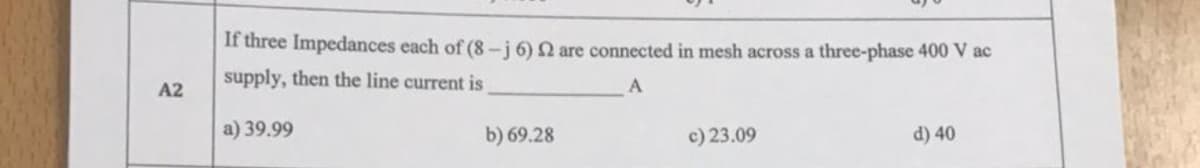 If three Impedances each of (8-j 6) N are connected in mesh across a three-phase 400 V ac
supply, then the line current is
A2
a) 39.99
b) 69.28
c) 23.09
d) 40
