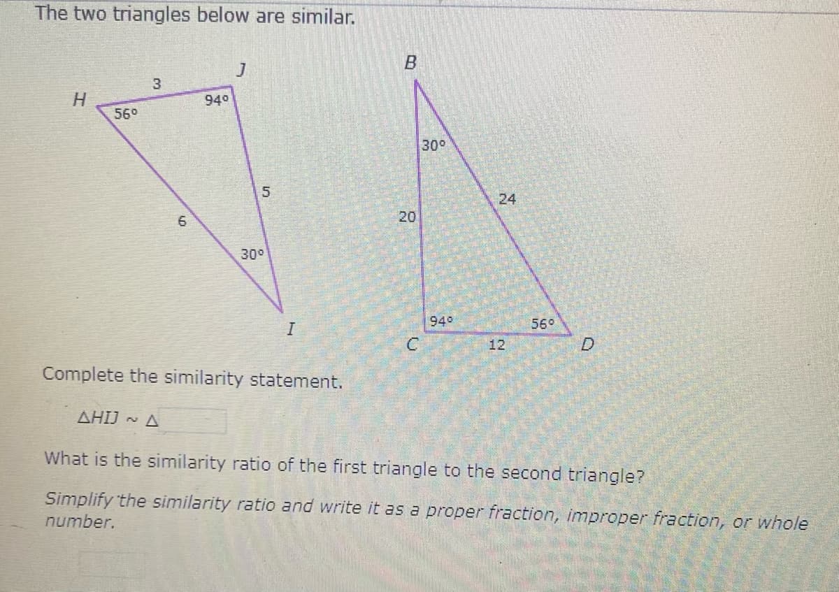 The two triangles below are similar.
3
940
56°
300
24
6
20
30°
940
55०
12
Complete the similarity statement.
AHIJ - A
What is the similarity ratio of the first triangle to the second triangle?
Simplify the similarity ratio and write it as a proper fraction, improper fraction, or whole
number.
