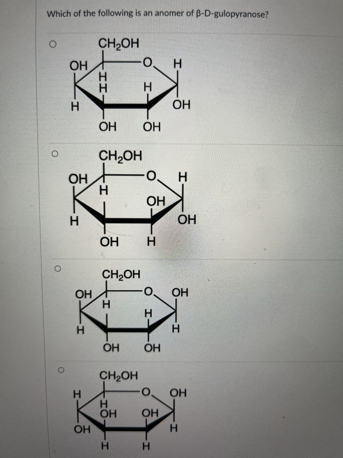 Which of the following is an anomer of B-D-gulopyranose?
O
O
го
ОН
H
ОН
H
ОН
H
H
ОН
CH₂OH
-II-
H
H
ОН ОН
CH2OH
H
ОН
ОН
CH2OH
О
0.
H
CH2OH
то
Н
H
H
ОН
H
H
- о H
ОН
ОН
H
ОН
H
ОН
ОН
H
О ОН
ОН
H
N