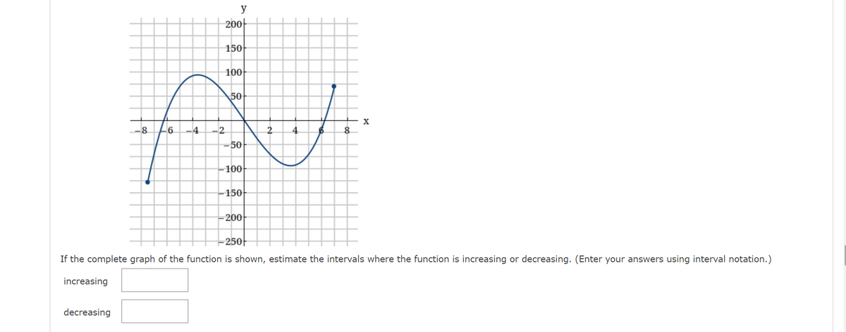 y
-200아
150
100
50
-6
.4
2.
4
8.
-50
100
-150
200
250|
If the complete graph of the function is shown, estimate the intervals where the function is increasing or decreasing. (Enter your answers using interval notation.)
increasing
decreasing
2,
