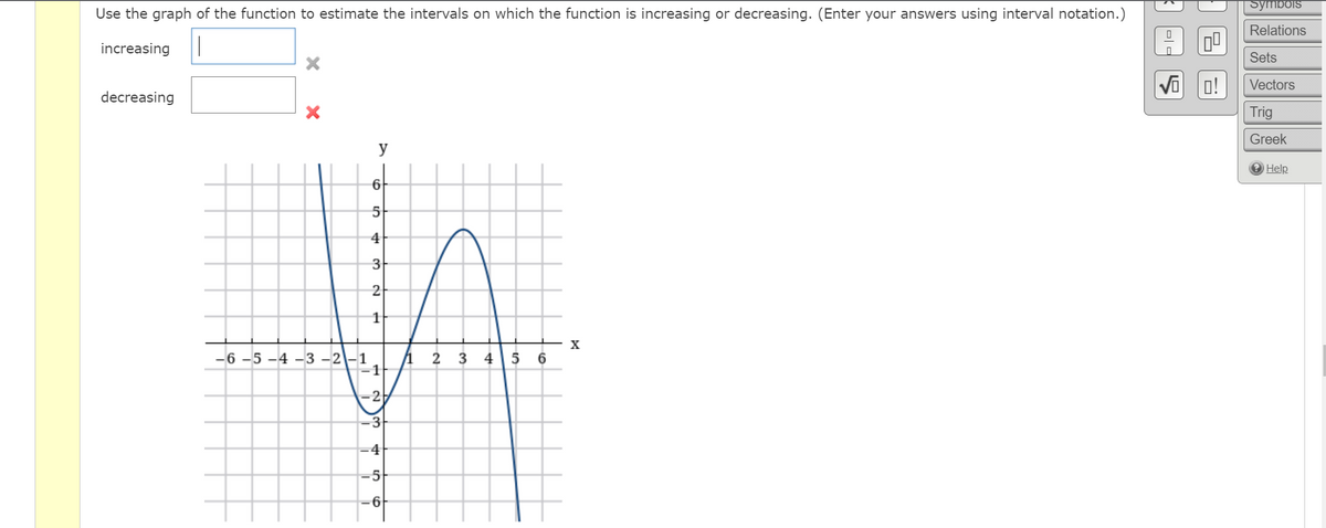 Symbois
Use the graph of the function to estimate the intervals on which the function is increasing or decreasing. (Enter your answers using interval notation.)
Relations
increasing
Sets
Vi o!
Vectors
decreasing
Trig
Greek
y
Help
6
5
4|
3
2
X
-6 -5 -4 -3 -2-1
3
4 |5 6
2
3
-4
-5
-6
