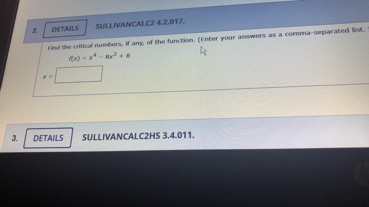 DETAILS
SULLIVANCALC2 4.2.017.
2.
Find the critical numbers, if any, of the function. (Enter your answers as a comma-separated list.
f(x) = x4 - 8x²+ 8
3.
DETAILS
SULLIVANCALC2HS 3.4.011.
