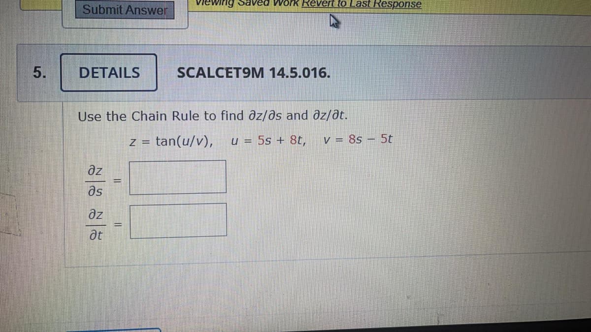 viewing Saved Work Revert to Last Response
Submit Answer
DETAILS
SCALCET9M 14.5.016.
Use the Chain Rule to find dz/ðs and əz/at.
tan(u/v),
u = 5s + 8t,
v = 8s – 5t
Z =
az
as
az
at
5.
