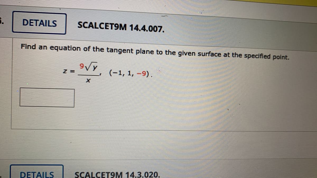 DETAILS
SCALCET9M 14.4.007.
Find an equation of the tangent plane to the given surface at the specified point.
(-1, 1, -9).
DETAILS
SCALCET9M 14.3.020.
