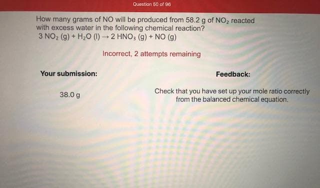 How many grams of NO will be produced from 58.2 g of NO2 reacted
with excess water in the following chemical reaction?
3 NO2 (g) + H2O (1)2 HNO, (g) + NO (g)
