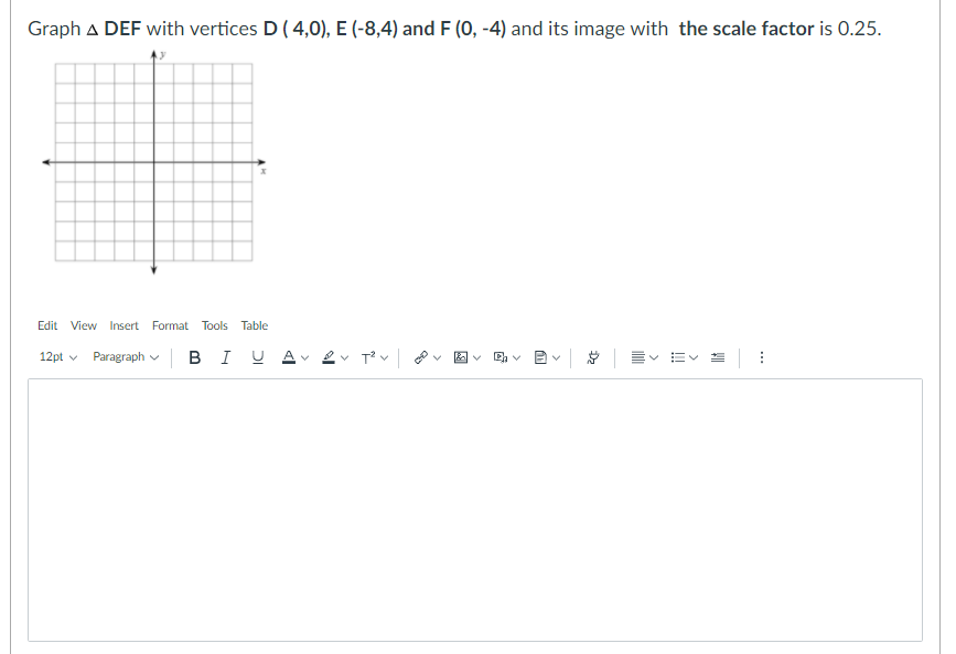 Graph A DEF with vertices D ( 4,0), E (-8,4) and F (0, -4) and its image with the scale factor is 0.25.
Edit View Insert Format Tools Table
12pt v
Paragraph v B I U
v Tv O
C, v 2v E E =:
>
