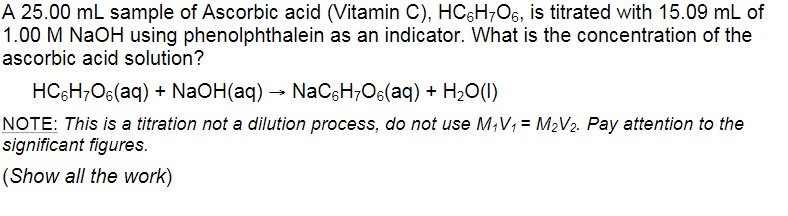 A 25.00 mL sample of Ascorbic acid (Vitamin C), HC6H;O6, is titrated with 15.09 mL of
1.00 M NaOH using phenolphthalein as an indicator. What is the concentration of the
ascorbic acid solution?
HC5H;O6(aq) + NaOH(aq) → NaC&H;Os(aq) + H2O(1)
NOTE: This is a titration not a dilution process, do not use M,V; = M2V2. Pay attention to the
significant figures.
(Show all the work)

