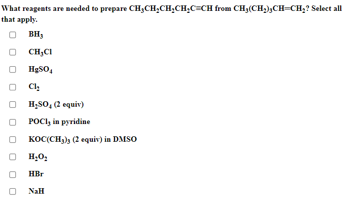 What reagents are needed to prepare CH3CH,CH,CH,C=CH from CH3(CH,);CH=CH,? Select all
that apply.
BH3
CH;CI
HgSO4
Cl2
H,SO, (2 equiv)
POCI3 in pyridine
коС(CH); (2 еquiv) in DMSO
H2O2
HBr
NaH
