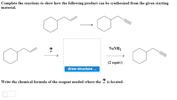 Complete the reactions to show how the following product can be synthesized from the given starting
material.
NANH,
(2 equiv)
draw structure .
Write the chemical formula of the reagent needed where the ? is located.

