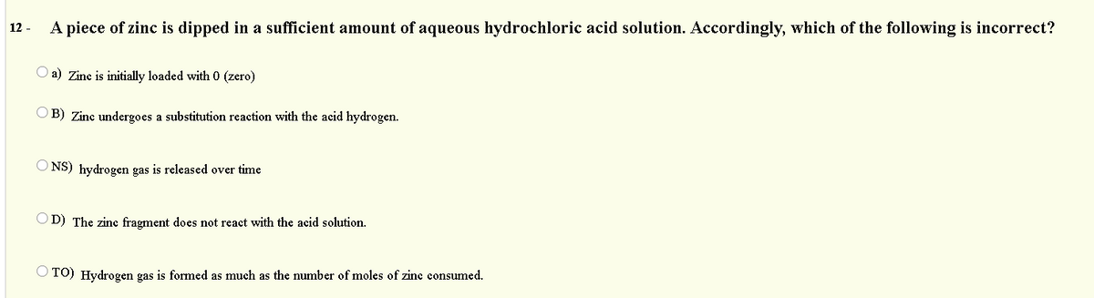A piece of zinc is dipped in a sufficient amount of aqueous hydrochloric acid solution. Accordingly, which of the following is incorrect?
12 -
a) Zine is initially loaded with 0 (zero)
B) Zine undergoes a substitution reaction with the acid hydrogen.
NS) hydrogen gas is released over time
O D) The zinc fragment does not react with the acid solution.
O TO) Hydrogen gas is formed as much as the number of moles of zinc consumed.
