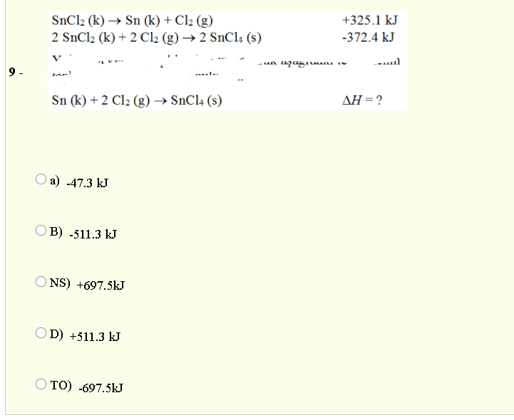 SnCl2 (k) → Sn (k) + Cl2 (g)
2 SnCl2 (k) + 2 Cl2 (g) → 2 SnCl4 (s)
+325.1 kJ
-372.4 kJ
V
Sn (k) + 2 Cl2 (g) → SNC14 (s)
AH =?
О a) .47.3 kJ
O B) -511.3 kJ
O NS) +697.5kJ
OD) +511.3 kJ
то) .697.5kJ

