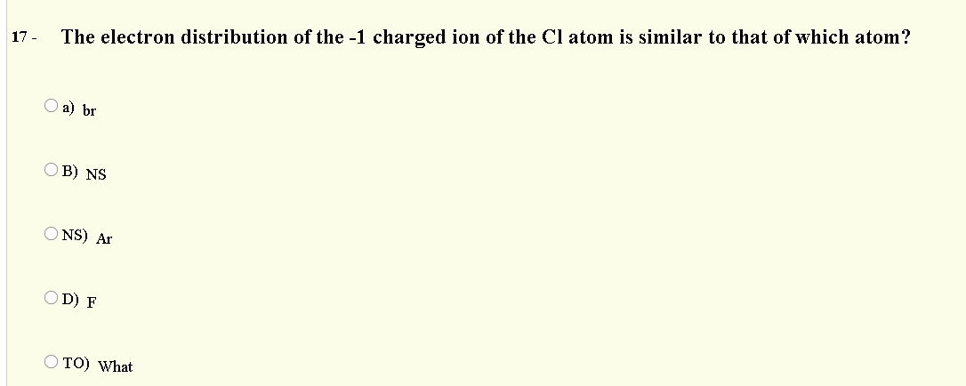 17 -
The electron distribution of the -1 charged ion of the Cl atom is similar to that of which atom?
О a) br
O B) NS
O NS) Ar
O D) F
O TO) What
