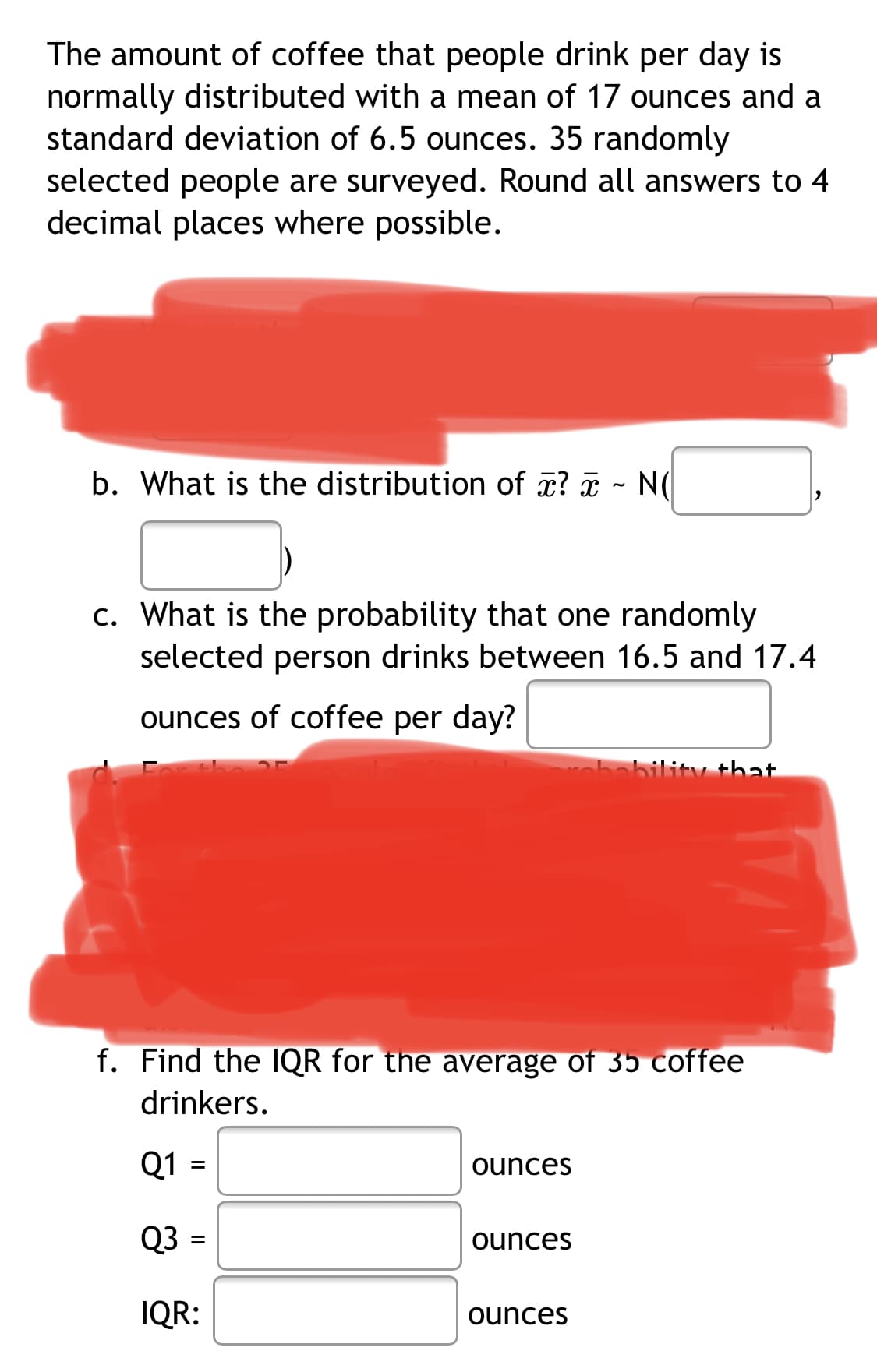 The amount of coffee that people drink per day is
normally distributed with a mean of 17 ounces and a
standard deviation of 6.5 ounces. 35 randomly
selected people are surveyed. Round all answers to 4
decimal places where possible.
b. What is the distribution of æ? ã - N(
c. What is the probability that one randomly
selected person drinks between 16.5 and 17.4
ounces of coffee per day?
obability that
f. Find the IQR for the average of 35 coffee
drinkers.
Q1
ounces
Q3
ounces
IQR:
ounces
