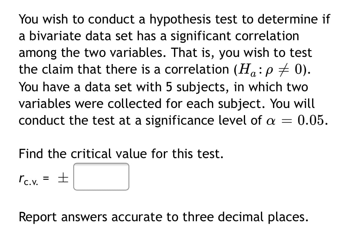 You wish to conduct a hypothesis test to determine if
a bivariate data set has a significant correlation
among the two variables. That is, you wish to test
the claim that there is a correlation (H.:p7 0).
а
You have a data set with 5 subjects, in which two
variables were collected for each subject. You will
conduct the test at a significance level of a = 0.05.
Find the critical value for this test.
rc.v.
Report answers accurate to three decimal places.
