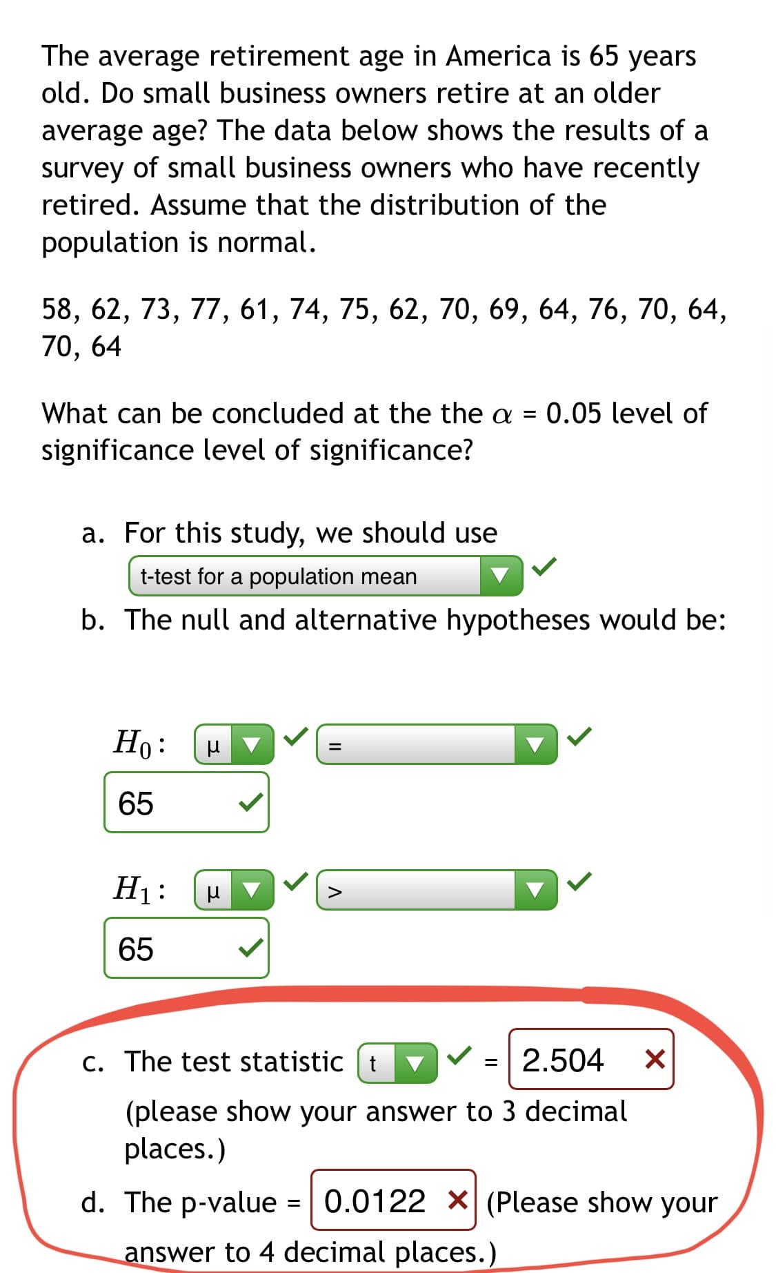 The average retirement age in America is 65 years
old. Do small business owners retire at an older
average age? The data below shows the results of a
survey of small business owners who have recently
retired. Assume that the distribution of the
population is normal.
58, 62, 73, 77, 61, 74, 75, 62, 70, 69, 64, 76, 70, 64,
70, 64
What can be concluded at the the a =
0.05 level of
significance level of significance?
a. For this study, we should use
t-test for a population mean
b. The null and alternative hypotheses would be:
Но:
65
H1:
65
c. The test statistic | t
=| 2.504
(please show your answer to 3 decimal
places.)
d. The p-value =
0.0122 X(Please show your
answer to 4 decimal places.)
II
