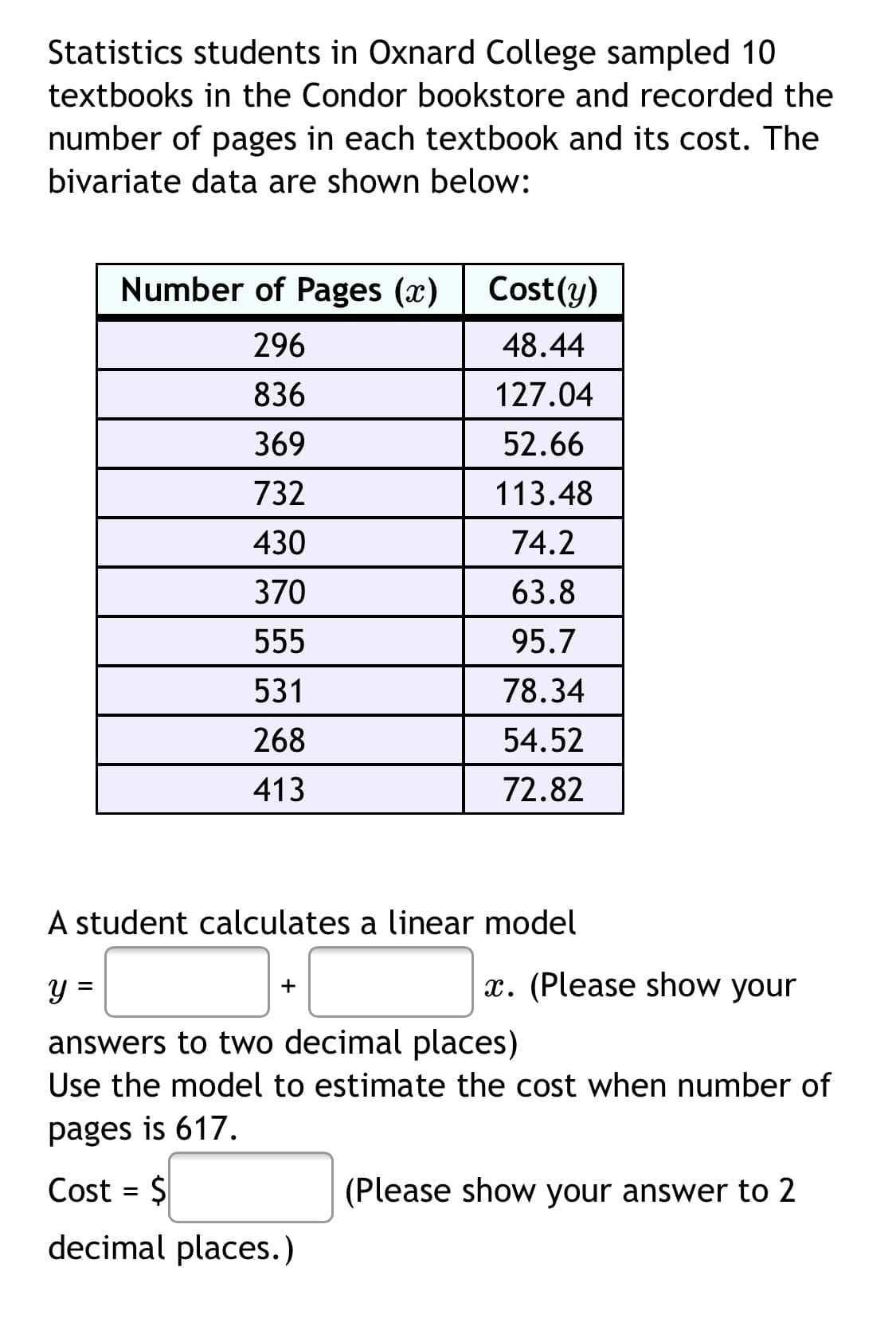 Statistics students in Oxnard College sampled 10
textbooks in the Condor bookstore and recorded the
number of pages in each textbook and its cost. The
bivariate data are shown below:
Number of Pages (x)
Cost(y)
296
48.44
836
127.04
369
52.66
732
113.48
430
74.2
370
63.8
555
95.7
531
78.34
268
54.52
413
72.82
A student calculates a linear model
y =
x. (Please show your
+
answers to two decimal places)
Use the model to estimate the cost when number of
pages is 617.
Cost = $
(Please show your answer to 2
decimal places.)
