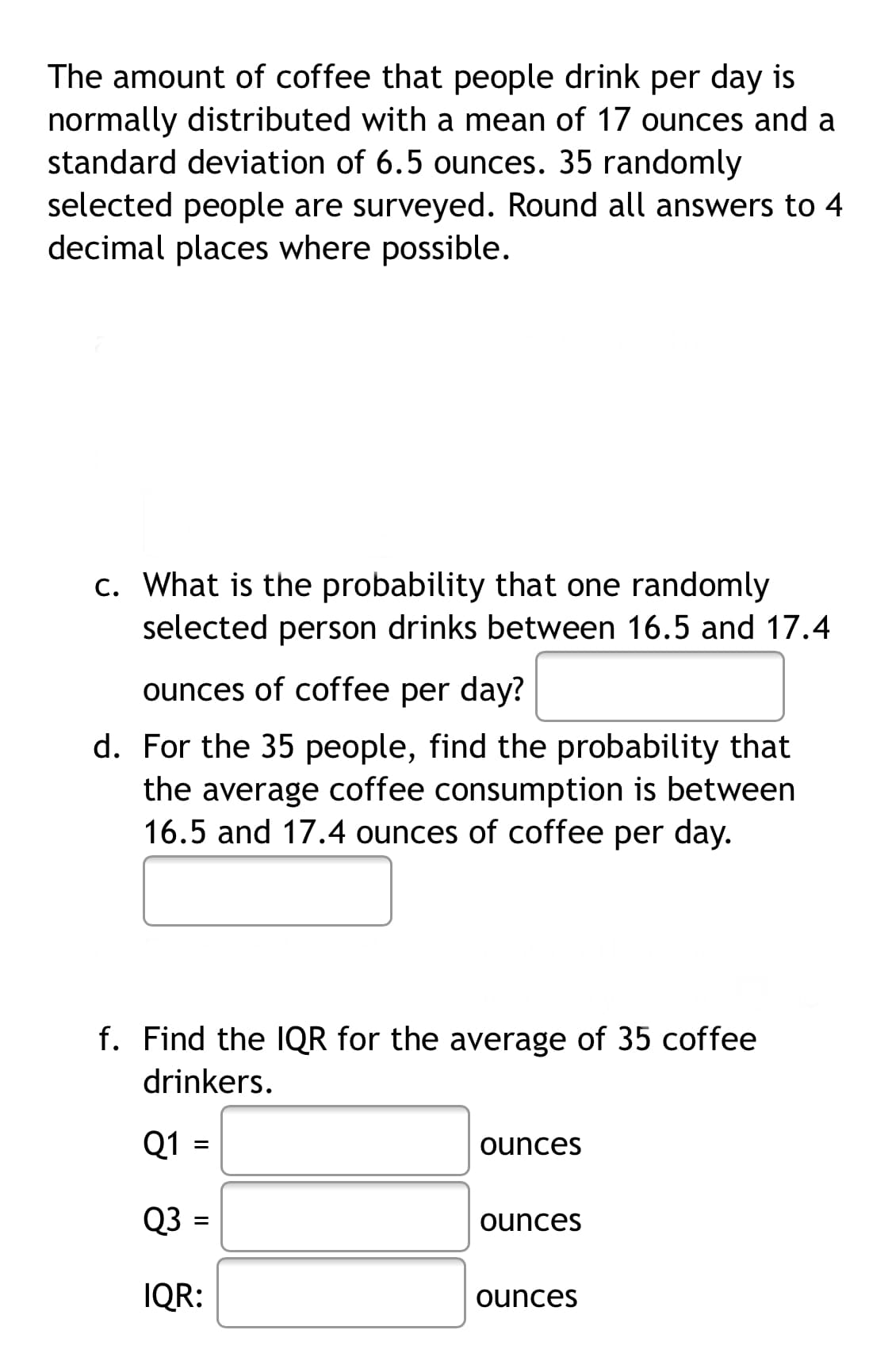 The amount of coffee that people drink per day is
normally distributed with a mean of 17 ounces and a
standard deviation of 6.5 ounces. 35 randomly
selected people are surveyed. Round all answers to 4
decimal places where possible.
c. What is the probability that one randomly
selected person drinks between 16.5 and 17.4
ounces of coffee per day?
d. For the 35 people, find the probability that
the average coffee consumption is between
16.5 and 17.4 ounces of coffee per day.
f. Find the 1QR for the average of 35 coffee
drinkers.
Q1
ounces
Q3
ounces
IQR:
ounces
II
