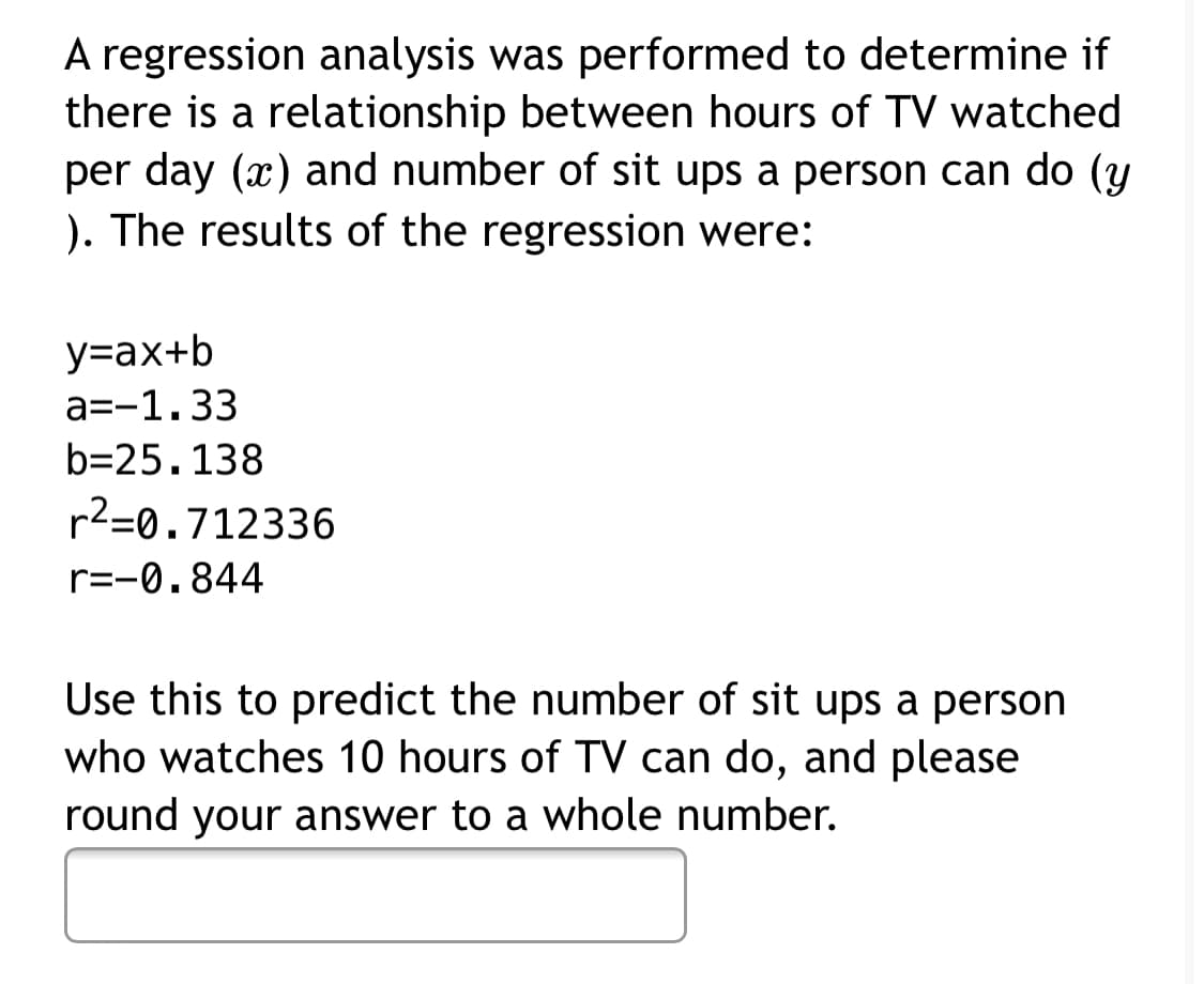 A regression analysis was performed to determine if
there is a relationship between hours of TV watched
per day (x) and number of sit ups a person can do (y
). The results of the regression were:
y=ax+b
a=-1.33
b=25.138
r2=0.712336
r=-0.844
Use this to predict the number of sit ups a person
who watches 10 hours of TV can do, and please
round your answer to a whole number.
