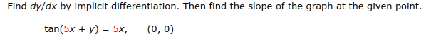 Find dy/dx by implicit differentiation. Then find the slope of the graph at the given point
tan(5x+y) 5x, (o, o)
