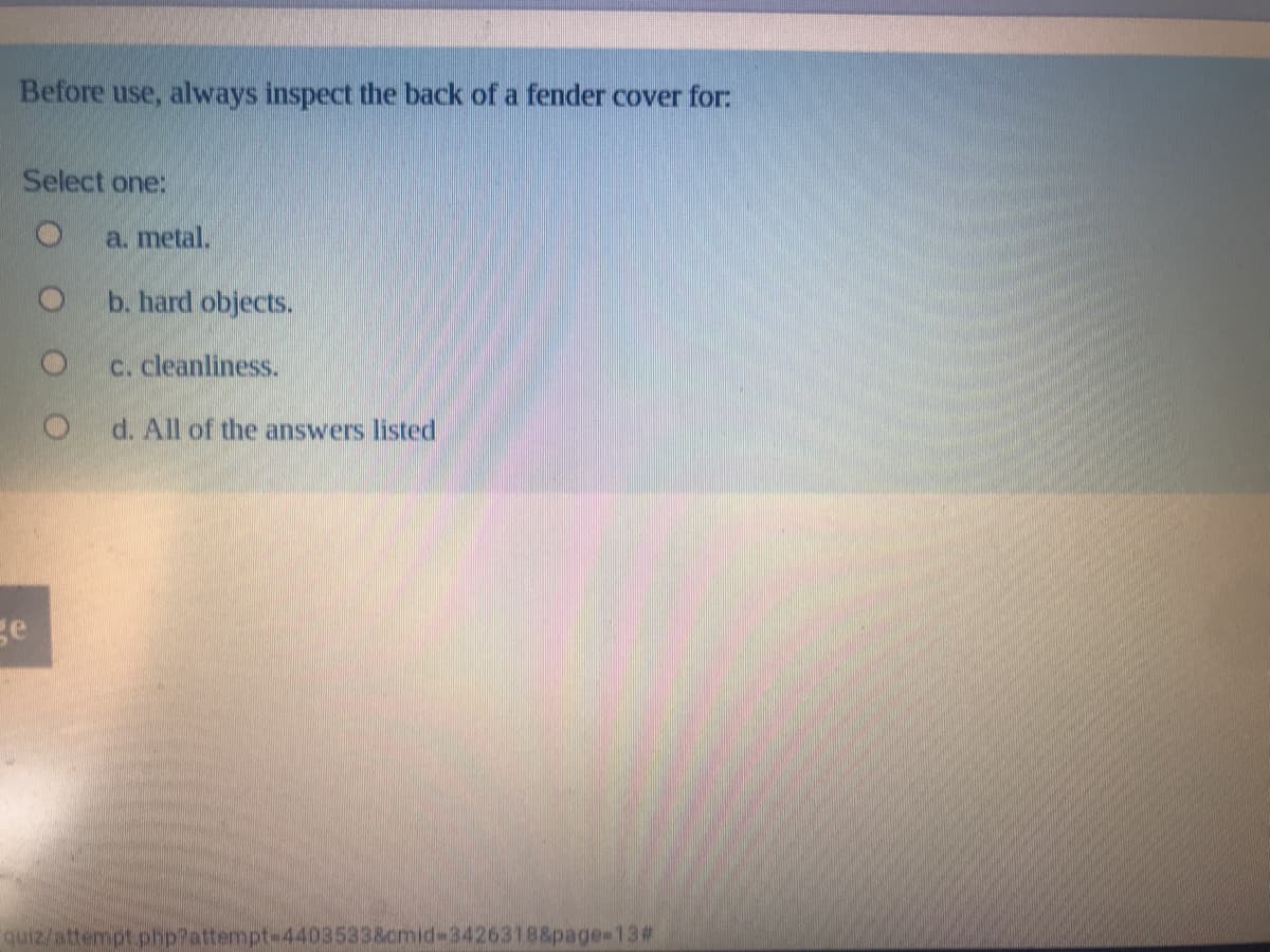 Before use, always inspect the back of a fender cover for:
Select one:
a. metal.
b. hard objects.
c. cleanliness.
d. All of the answers listed
ge
quiz/attempt php?attempt-4403533&cmid-3426318&page-13#
