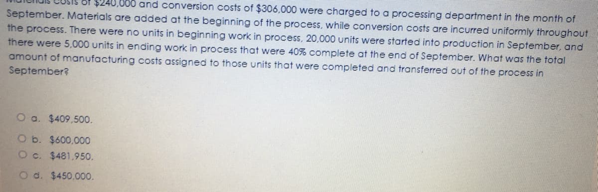 000 and conversion costs of $306,000 were charged to a processing department in the month of
September. Materials are added at the beginning of the process, while conversion costs are incurred uniformly throughout
$24
the process. There were no units in beginning work in process, 20,000 units were started into production in September, and
there were 5,000 units in ending work in process that were 40% complete at the end of September. What was the total
amount of manufacturing costs assigned to those units that were completed and transferred out of the process in
September?
O a. $409,500.
O b. $600,000
Oc. $481,950.
O d. $450,000.
