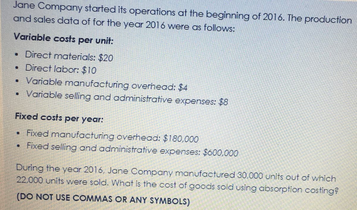 Jane Company started its operations at the beginning of 2016. The production
and sales data of for the year 2016 wvere as follows:
Variable costs per unit:
• Direct materials: $20
• Direct labor: $10
• Variable manufacturing overhead: $4
Variable selling and administrative expenses: $8
Fixed costs per year:
• Fixed manufacturing overhead: $180,000
• Fixed selling and administrative expenses: $600,000
During the year 2016, Jane Company manufactured 30,000 units out of which
22.000 units were sold. What is the cost of goods sold using absorption costing?
(DO NOT USE COMMAS OR ANY SYMBOLS)
