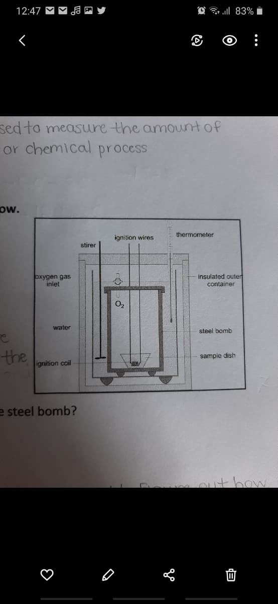 12:47 M
@ a l 83%
sed to measuure the amountof
or chemical process
ow.
thermometer
ignition wires
stirer
insulated outer
oxygen gas
inlet
container
O2
water
steel bomb
the
sample dish
ignition coil
e steel bomb?
ithow
...
