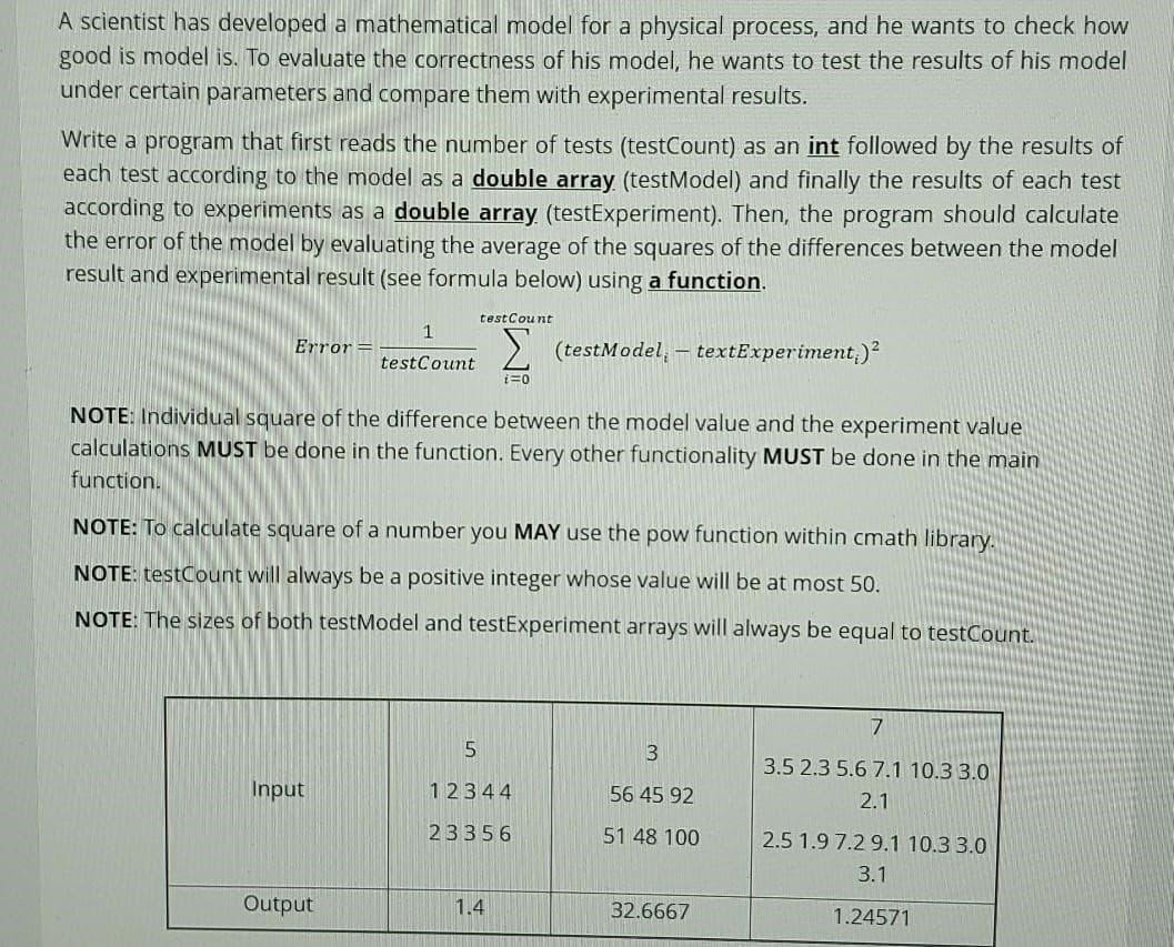 A scientist has developed a mathematical model for a physical process, and he wants to check how
good is model is. To evaluate the correctness of his model, he wants to test the results of his model
under certain parameters and compare them with experimental results.
Write a program that first reads the number of tests (testCount) as an int followed by the results of
each test according to the model as a double array (test Model) and finally the results of each test
according to experiments as a double array (testExperiment). Then, the program should calculate
the error of the model by evaluating the average of the squares of the differences between the model
result and experimental result (see formula below) using a function.
Error
Input
1
testCount
NOTE: Individual square of the difference between the model value and the experiment value
calculations MUST be done in the function. Every other functionality MUST be done in the main
function.
NOTE: To calculate square of a number you MAY use the pow function within cmath library.
NOTE: testCount will always be a positive integer whose value will be at most 50.
NOTE: The sizes of both testModel and testExperiment arrays will always be equal to testCount.
Output
testCount
Σ (testModel, - textExperiment;)²
i=0
5
12344
23356
1.4
3
56 45 92
51 48 100
32.6667
7
3.5 2.3 5.6 7.1 10.3 3.0
2.1
2.5 1.9 7.2 9.1 10.3 3.0
3.1
1.24571