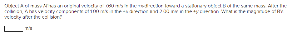 Object A of mass M has an original velocity of 7.60 m/s in the +x-direction toward a stationary object B of the same mass. After the
collision, A has velocity components of 1.00 m/s in the +x-direction and 2.00 m/s in the +y-direction. What is the magnitude of B's
velocity after the collision?
m/s
