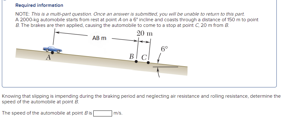 Required information
NOTE: This is a multi-part question. Once an answer is submitted, you will be unable to return to this part.
A 2000-kg automobile starts from rest at point A on a 6° incline and coasts through a distance of 150 m to point
B. The brakes are then applied, causing the automobile to come to a stop at point C, 20 m from B.
20 m
АB m
6°
BI C
Knowing that slipping is impending during the braking period and neglecting air resistance and rolling resistance, determine the
speed of the automobile at point B.
The speed of the automobile at point Bis|
m/s.

