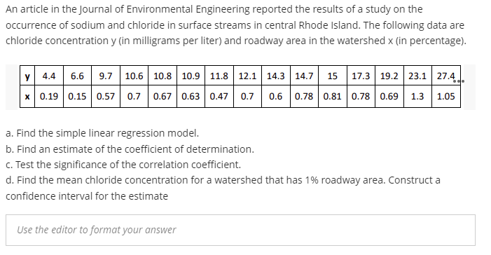An article in the Journal of Environmental Engineering reported the results of a study on the
occurrence of sodium and chloride in surface streams in central Rhode Island. The following data are
chloride concentration y (in milligrams per liter) and roadway area in the watershed x (in percentage).
y 4.4 6.6 9.7 10.6 10.8 10.9 11.8 12.1 14.3 14.7 15 17.3 19.2 23.1 27.4
x 0.19 0.15 0.57 0.7 0.67 0.63 0.47 0.7
0.6 0.78 0.81 0.78 0.69 1.3
1.05
a. Find the simple linear regression model.
b. Find an estimate of the coefficient of determination.
C. Test the significance of the correlation coefficient.
d. Find the mean chloride concentration for a watershed that has 1% roadway area. Construct a
confidence interval for the estimate
Use the editor to format your answer
