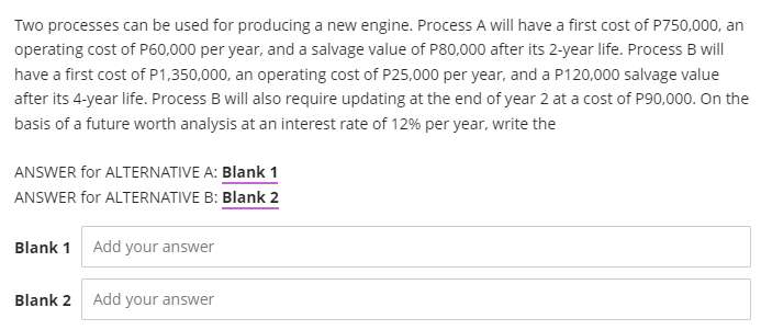 Two processes can be used for producing a new engine. Process A will have a first cost of P750,000, an
operating cost of P60,000 per year, and a salvage value of P80,000 after its 2-year life. Process B will
have a first cost of P1,350,000, an operating cost of P25,000 per year, and a P120,000 salvage value
after its 4-year life. Process B will also require updating at the end of year 2 at a cost of P90,000. On the
basis of a future worth analysis at an interest rate of 12% per year, write the
ANSWER for ALTERNATIVE A: Blank 1
ANSWER for ALTERNATIVE B: Blank 2
Blank 1 Add your answer
Blank 2 Add your answer
