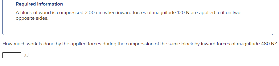 Required information
A block of wood is compressed 2.00 nm when inward forces of magnitude 120 N are applied to it on two
opposite sides.
How much work is done by the applied forces during the compression of the same block by inward forces of magnitude 480 N?
HJ
