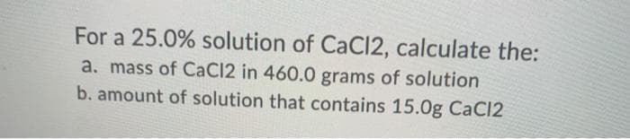 For a 25.0% solution of CaCI2, calculate the:
a. mass of CaCl2 in 460.0 grams of solution
b. amount of solution that contains 15.0g CaCl2
