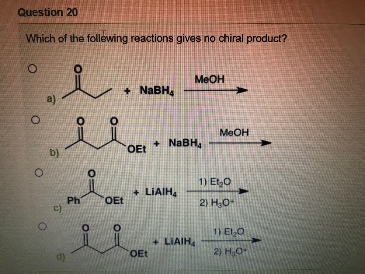 Question 20
Which of the follewing reactions gives no chiral product?
MeOH
+ NABH4
a)
MeOH
+ NABH4
b)
OEt
1) Et,0
+ LIAIH,
Ph
C)
OEt
2) H3O*
1) Et,O
+ LIAIH4
d)
OEt
2) H3O
