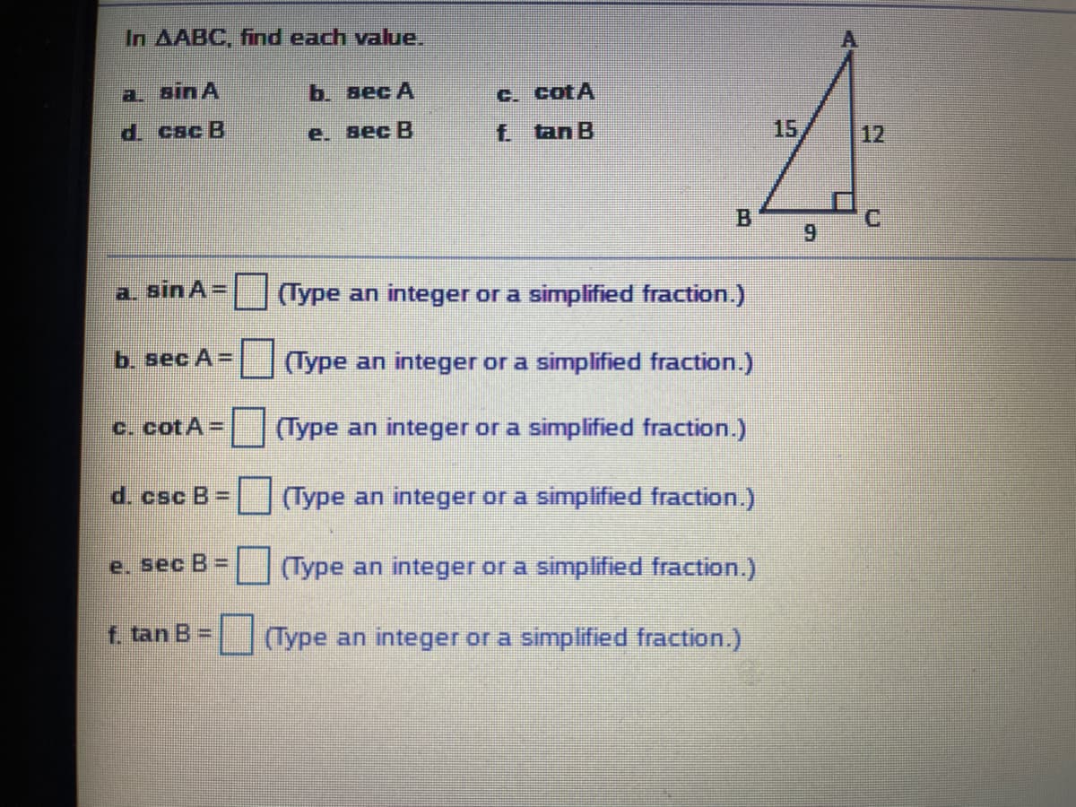 In AABC, find each value.
a. Bin A
b. вес А
C. CotA
d. cac B
е. вес В
f tan B
15
12
B.
6.
a. sin A =
(Type an integer or a simplified fraction.)
b. sec A=
(Type an integer or a simplified fraction.)
C. cotA=
(Type an integer or a simplified fraction.)
d. csc B =
|Type an integer or a simplified fraction.)
e. sec B =
(Type an integer or a simplified fraction.)
f. tan B =
(Type an integer or a simplified fraction.)
