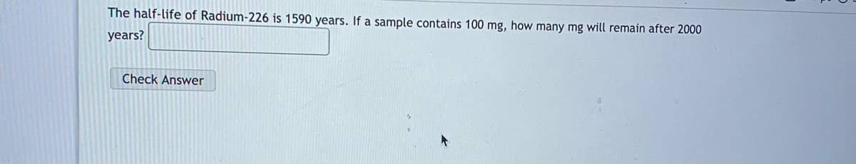 The half-life of Radium-226 is 1590 years. If a sample contains 100 mg, how many mg will remain after 2000
years?
Check Answer
