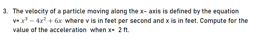 3. The velocity of a particle moving along the x- axis is defined by the equation
v= x³ – 4x2 + 6x where v is in feet per second and x is in feet. Compute for the
value of the acceleration when x= 2 ft.
