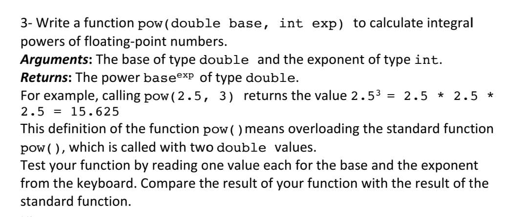 3- Write a function pow (double base, int exp) to calculate integral
powers of floating-point numbers.
Arguments: The base of type double and the exponent of type int.
Returns: The power baseexP of type double.
For example, calling pow ( 2.5, 3) returns the value 2.53
2.5 = 15.625
2.5 * 2.5 *
This definition of the function pow ( ) means overloading the standard function
pow ( ), which is called with two double values.
Test your function by reading one value each for the base and the exponent
from the keyboard. Compare the result of your function with the result of the
standard function.
