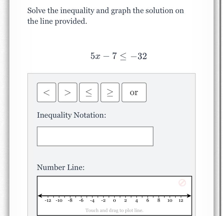 Solve the inequality and graph the solution on
the line provided.
5а — 7 <-32
>
or
Inequality Notation:
Number Line:
-8
-6
-2 0 2
8
-12
-10
-4
4
10
12
Touch and drag to plot line.
VI
