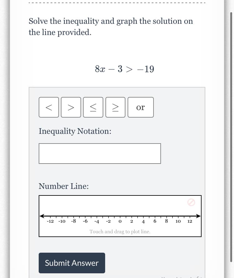 Solve the inequality and graph the solution on
the line provided.
8х —
3 > -19
>
or
Inequality Notation:
Number Line:
-10 -8
-6
-4 -2 0 2 4
6
8 10
-12
12
Touch and drag to plot line.
Submit Answer
VI
