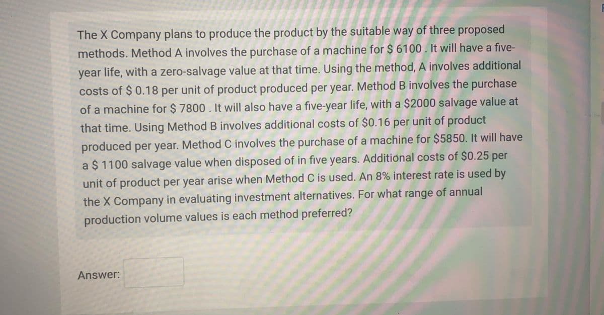 The X Company plans to produce the product by the suitable way of three proposed
methods. Method A involves the purchase of a machine for $ 6100. It will have a five-
year life, with a zero-salvage value at that time. Using the method, A involves additional
costs of $ 0.18 per unit of product produced per year. Method B involves the purchase
of a machine for $ 7800 . It will also have a five-year life, with a $2000 salvage value at
that time. Using Method B involves additional costs of $0.16 per unit of product
produced per year. Method C involves the purchase of a machine for $5850. It will have
a $ 1100 salvage value when disposed of in five years. Additional costs of $0.25 per
is used by
unit of product per year arise when Method C is used. An 8% interest
the X Company in evaluating investment alternatives. For what range of annual
production volume values is each method preferred?
Answer:
