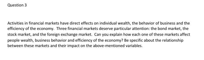 Question 3
Activities in financial markets have direct effects on individual wealth, the behavior of business and the
efficiency of the economy. Three financial markets deserve particular attention: the bond market, the
stock market, and the foreign exchange market. Can you explain how each one of these markets affect
people wealth, business behavior and efficiency of the economy? Be specific about the relationship
between these markets and their impact on the above-mentioned variables.
