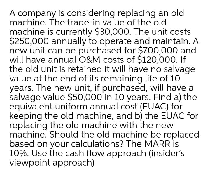 A company is considering replacing an old
machine. The trade-in value of the old
machine is currently $30,000. The unit costs
$250,000 annually to operate and maintain. A
new unit can be purchased for $700,000 and
will have annual O&M costs of $120,000. If
the old unit is retained it will have no salvage
value at the end of its remaining life of 10
years. The new unit, if purchased, will have a
salvage value $50,000 in 10 years. Find a) the
equivalent uniform annual cost (EUAC) for
keeping the old machine, and b) the EUAC for
replacing the old machine with the new
machine. Should the old machine be replaced
based on your calculations? The MARR is
10%. Use the cash flow approach (insider's
viewpoint approach)
