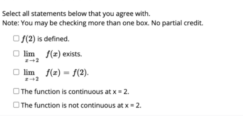 Select all statements below that you agree with.
Note: You may be checking more than one box. No partial credit.
O f(2) is defined.
lim f(x) exists.
O lim f(x) = f(2).
O The function is continuous at x = 2.
O The function is not continuous at x = 2.

