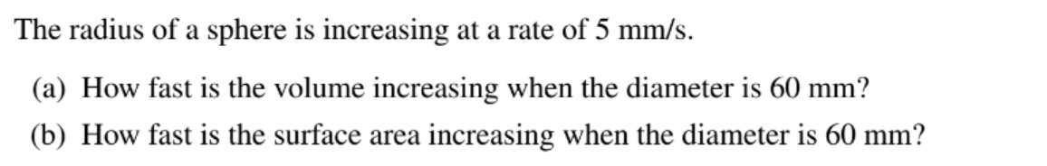 The radius of a sphere is increasing at a rate of 5 mm/s.
(a) How fast is the volume increasing when the diameter is 60 mm?
(b) How fast is the surface area increasing when the diameter is 60 mm?
