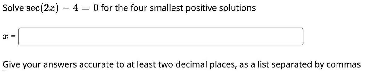 Solve sec(2x) – 4 = 0 for the four smallest positive solutions
Give your answers accurate to at least two decimal places, as a list separated by commas
