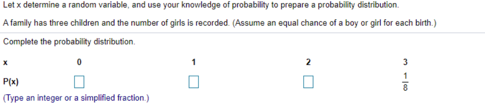 Let x determine a random variable, and use your knowledge of probability to prepare a probability distribution.
A family has three children and the number of girls is recorded. (Assume an equal chance of a boy or girl for each birth.)
Complete the probability distribution.
X
1
2
3
1
P(x)
(Type an integer or a simplified fraction.)
